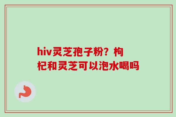 hiv灵芝孢子粉?枸杞和灵芝可以泡水喝吗 hiv灵芝孢子粉?枸杞和灵芝可以泡水喝吗