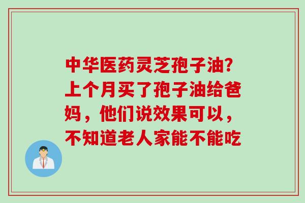 中华医药灵芝孢子油?上个月买了孢子油给爸妈,他们说效果可以,不知道老人家能不能吃