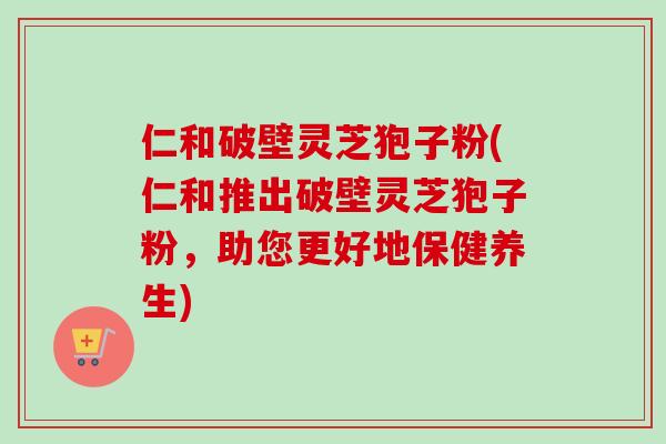 仁和破壁灵芝狍子粉(仁和推出破壁灵芝狍子粉,助您更好地保健养生)