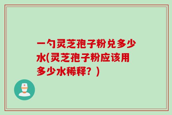 一勺灵芝孢子粉兑多少水(灵芝孢子粉应该用多少水稀释?)