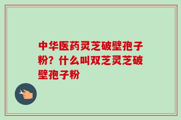 中华医药灵芝破壁孢子粉?什么叫双芝灵芝破壁孢子粉