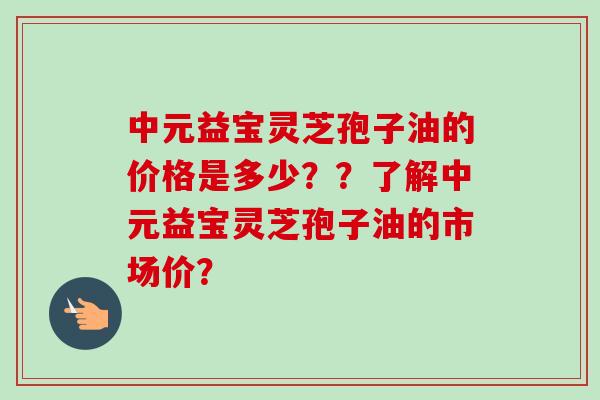中元益宝灵芝孢子油的价格是多少??了解中元益宝灵芝孢子油的市场价?