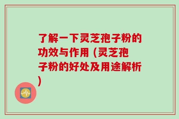 了解一下灵芝孢子粉的功效与作用 (灵芝孢子粉的好处及用途解析)
