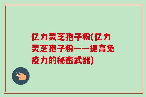 亿力灵芝孢子粉(亿力灵芝孢子粉——提高免疫力的秘密武器)