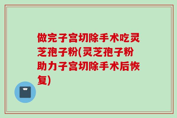 做完子宫切除手术吃灵芝孢子粉(灵芝孢子粉助力子宫切除手术后恢复)