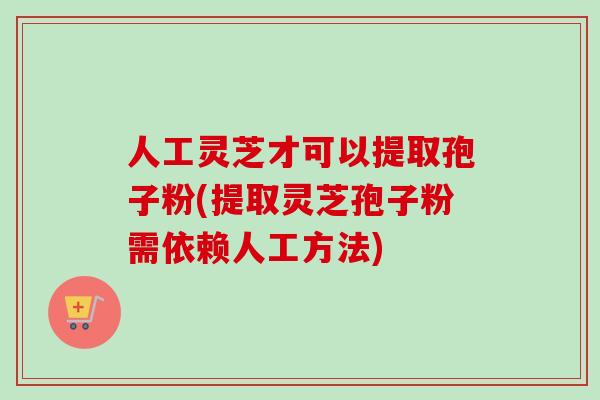 人工灵芝才可以提取孢子粉(提取灵芝孢子粉需依赖人工方法)