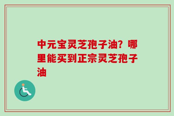 中元宝灵芝孢子油?哪里能买到正宗灵芝孢子油