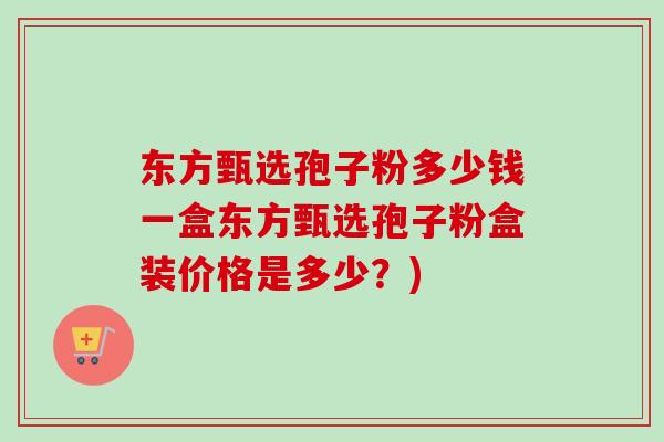 东方甄选孢子粉多少钱一盒东方甄选孢子粉盒装价格是多少?) 东方甄选孢子粉多少钱一盒东方甄选孢子粉盒装价格是多少?)