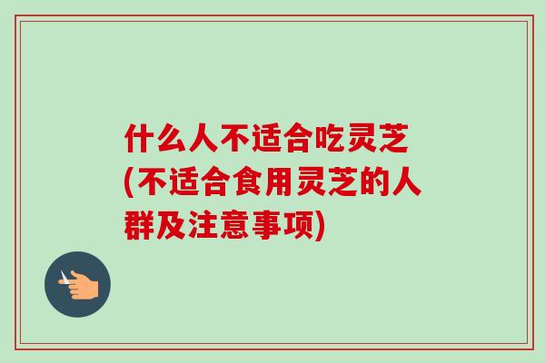 什么人不适合吃灵芝 (不适合食用灵芝的人群及注意事项)