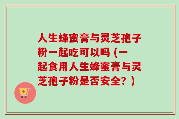 人生蜂蜜膏与灵芝孢子粉一起吃可以吗 (一起食用人生蜂蜜膏与灵芝孢子粉是否安全?)