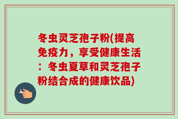 冬虫灵芝孢子粉(提高免疫力,享受健康生活:冬虫夏草和灵芝孢子粉结合成的健康饮品)
