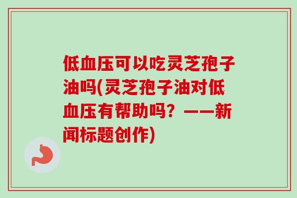 低血压可以吃灵芝孢子油吗(灵芝孢子油对低血压有帮助吗?——新闻标题创作)