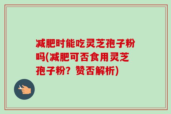 减肥时能吃灵芝孢子粉吗(减肥可否食用灵芝孢子粉?赞否解析)