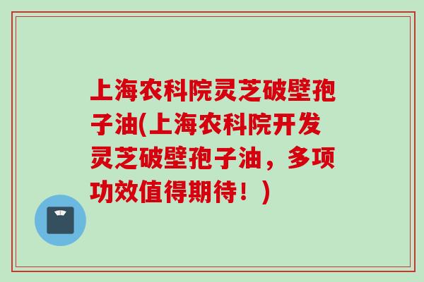 上海农科院灵芝破壁孢子油(上海农科院开发灵芝破壁孢子油,多项功效值得期待!)