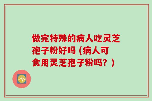 做完特殊的病人吃灵芝孢子粉好吗 (病人可食用灵芝孢子粉吗?)