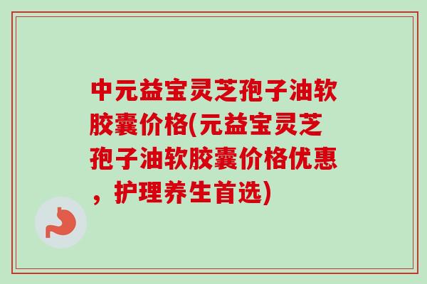 中元益宝灵芝孢子油软胶囊价格(元益宝灵芝孢子油软胶囊价格优惠,护理养生首选)