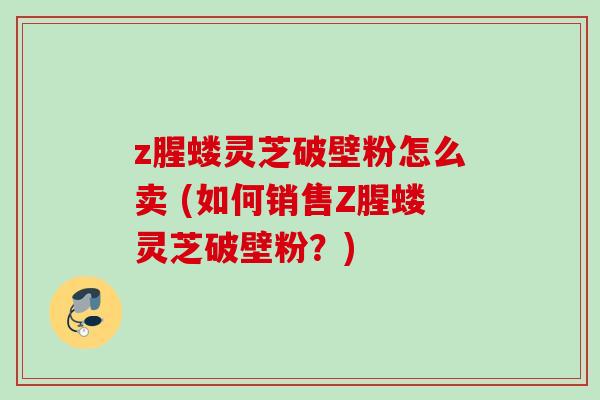z腥蝼灵芝破壁粉怎么卖 (如何销售Z腥蝼灵芝破壁粉?)