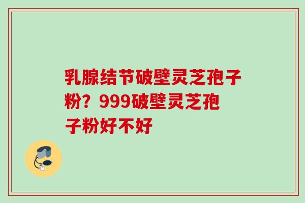 乳腺结节破壁灵芝孢子粉?999破壁灵芝孢子粉好不好
