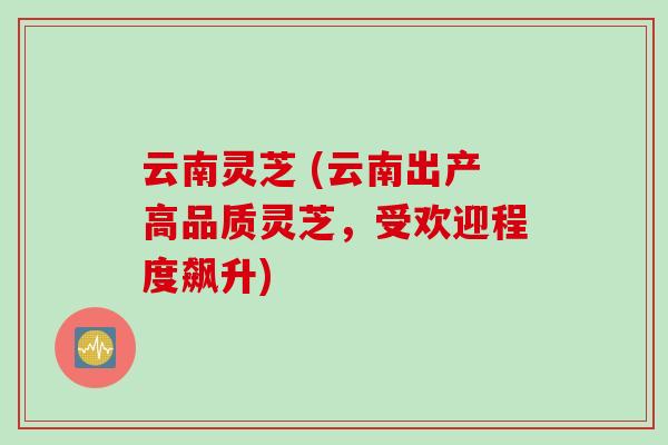 云南灵芝 (云南出产高品质灵芝,受欢迎程度飙升)