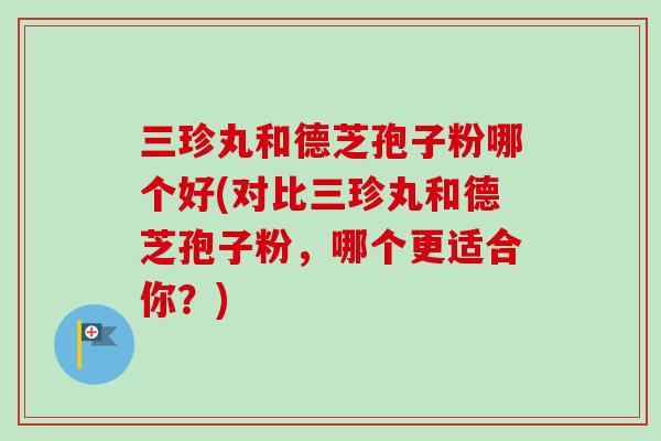 三珍丸和德芝孢子粉哪个好(对比三珍丸和德芝孢子粉，哪个更适合你？)