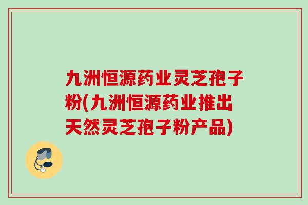 九洲恒源药业灵芝孢子粉(九洲恒源药业推出天然灵芝孢子粉产品)