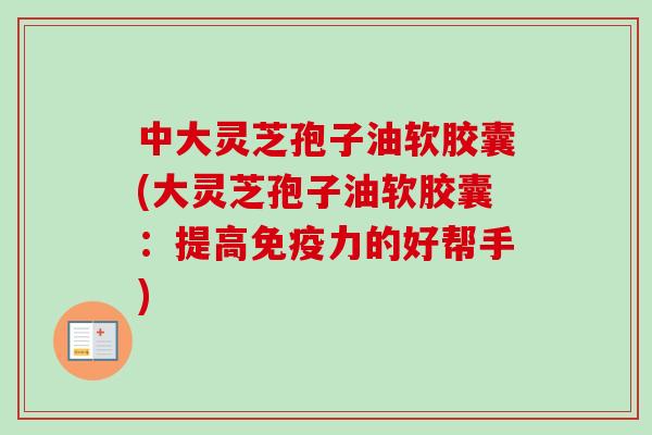 中大灵芝孢子油软胶囊(大灵芝孢子油软胶囊:提高免疫力的好帮手)