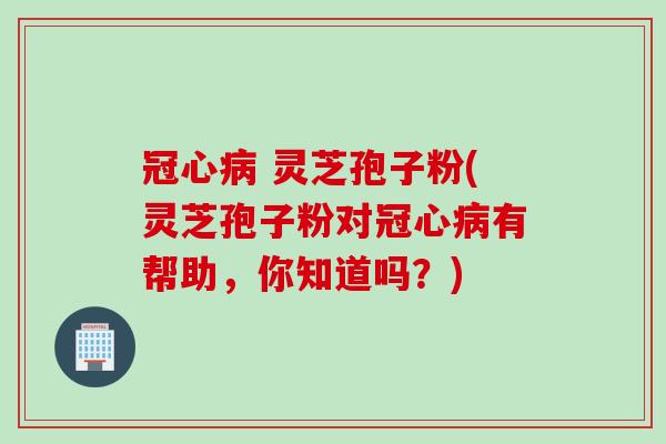 冠心病 灵芝孢子粉(灵芝孢子粉对冠心病有帮助，你知道吗？)