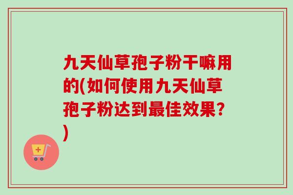 九天仙草孢子粉干嘛用的(如何使用九天仙草孢子粉达到最佳效果？)