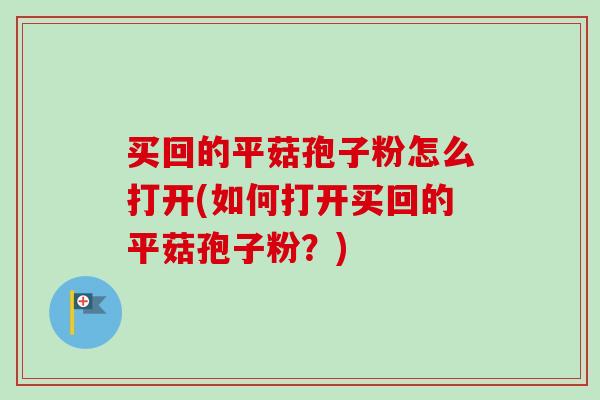 买回的平菇孢子粉怎么打开(如何打开买回的平菇孢子粉？)
