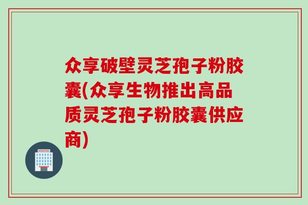 众享破壁灵芝孢子粉胶囊(众享生物推出高品质灵芝孢子粉胶囊供应商)