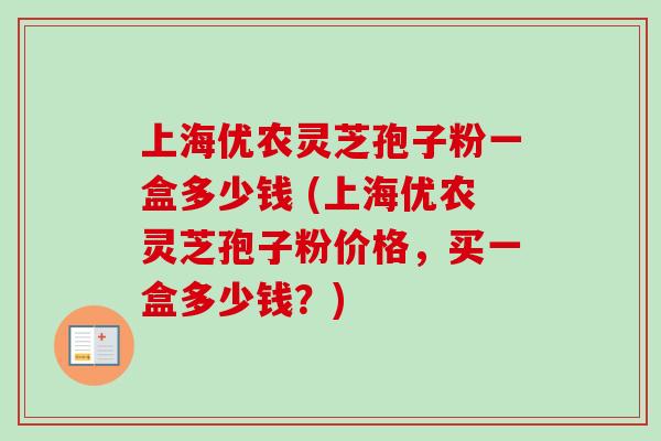 上海优农灵芝孢子粉一盒多少钱 (上海优农灵芝孢子粉价格,买一盒多少钱?)