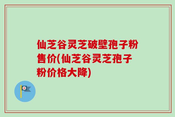 仙芝谷灵芝破壁孢子粉售价(仙芝谷灵芝孢子粉价格大降)