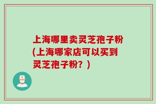 上海哪里卖灵芝孢子粉(上海哪家店可以买到灵芝孢子粉?)