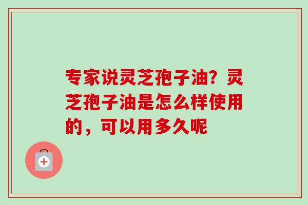 专家说灵芝孢子油？灵芝孢子油是怎么样使用的，可以用多久呢