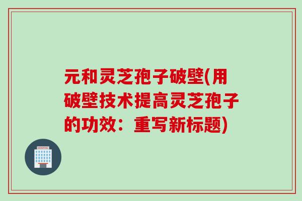 元和灵芝孢子破壁(用破壁技术提高灵芝孢子的功效:重写新标题)