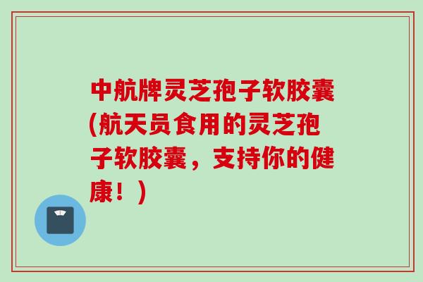 中航牌灵芝孢子软胶囊(航天员食用的灵芝孢子软胶囊，支持你的健康！)