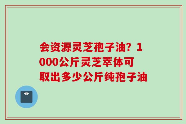 会资源灵芝孢子油?1000公斤灵芝萃体可取出多少公斤纯孢子油