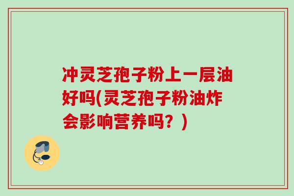 冲灵芝孢子粉上一层油好吗(灵芝孢子粉油炸会影响营养吗?)