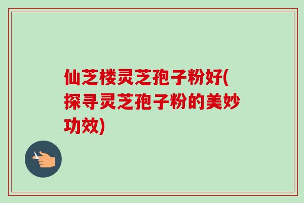 仙芝楼灵芝孢子粉好(探寻灵芝孢子粉的美妙功效)