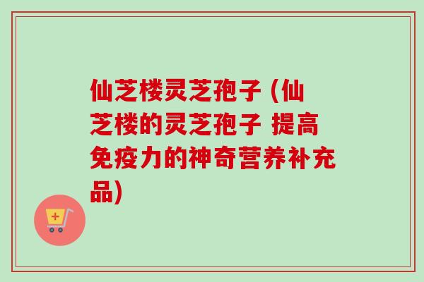仙芝楼灵芝孢子 (仙芝楼的灵芝孢子 提高免疫力的神奇营养补充品)