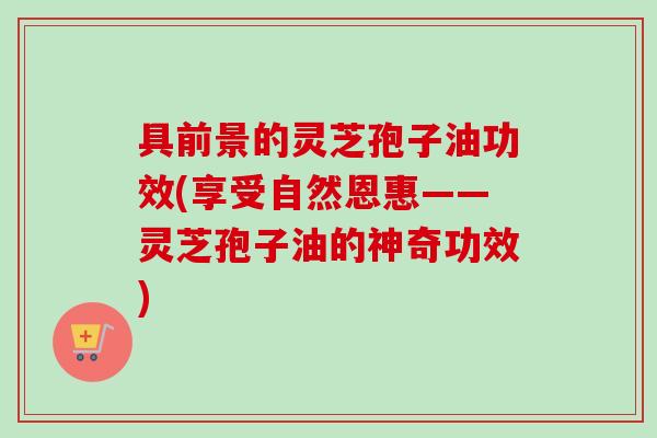 具前景的灵芝孢子油功效(享受自然恩惠——灵芝孢子油的神奇功效)