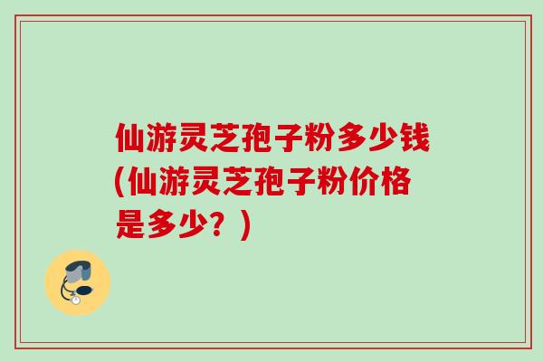 仙游灵芝孢子粉多少钱(仙游灵芝孢子粉价格是多少？)