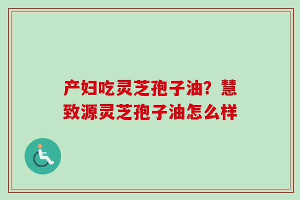产妇吃灵芝孢子油？慧致源灵芝孢子油怎么样