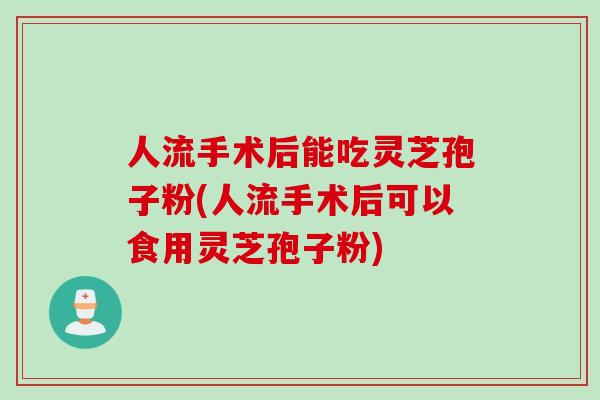 人流手术后能吃灵芝孢子粉(人流手术后可以食用灵芝孢子粉)