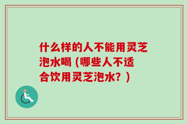 什么样的人不能用灵芝泡水喝 (哪些人不适合饮用灵芝泡水？)