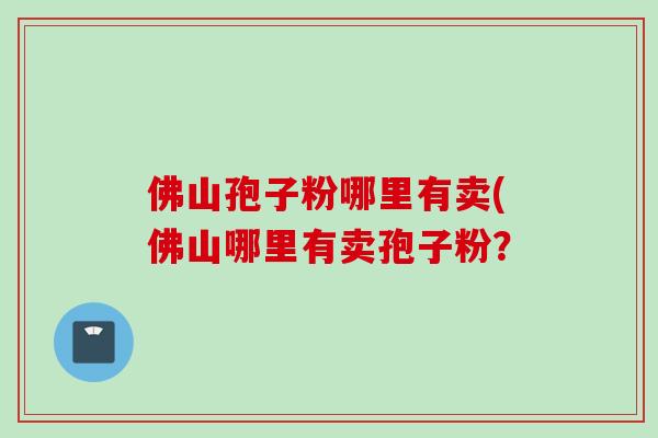 佛山孢子粉哪里有卖(佛山哪里有卖孢子粉？