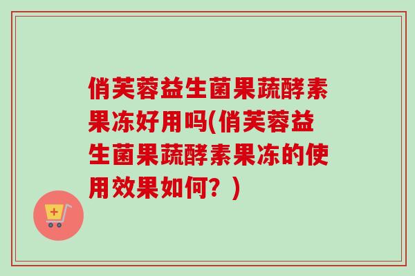 俏芙蓉益生菌果蔬酵素果冻好用吗(俏芙蓉益生菌果蔬酵素果冻的使用效果如何？)