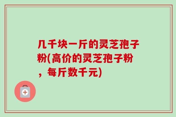 几千块一斤的灵芝孢子粉(高价的灵芝孢子粉,每斤数千元)