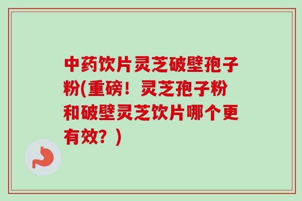 中药饮片灵芝破壁孢子粉(重磅！灵芝孢子粉和破壁灵芝饮片哪个更有效？)