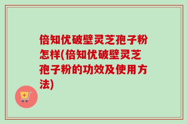 倍知优破壁灵芝孢子粉怎样(倍知优破壁灵芝孢子粉的功效及使用方法)